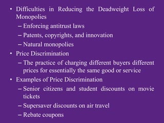 • Difficulties in Reducing the Deadweight Loss of
Monopolies
– Enforcing antitrust laws
– Patents, copyrights, and innovation
– Natural monopolies
• Price Discrimination
– The practice of charging different buyers different
prices for essentially the same good or service
• Examples of Price Discrimination
– Senior citizens and student discounts on movie
tickets
– Supersaver discounts on air travel
– Rebate coupons
 