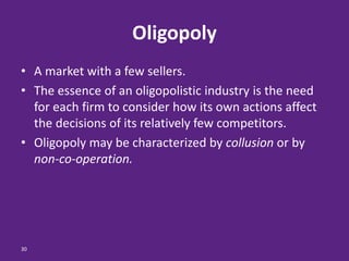 30
Oligopoly
• A market with a few sellers.
• The essence of an oligopolistic industry is the need
for each firm to consider how its own actions affect
the decisions of its relatively few competitors.
• Oligopoly may be characterized by collusion or by
non-co-operation.
 