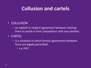 31
Collusion and cartels
• COLLUSION
– an explicit or implicit agreement between existing
firms to avoid or limit competition with one another.
• CARTEL
– is a situation in which formal agreements between
firms are legally permitted.
• e.g. OPEC
 