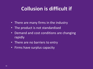 32
Collusion is difficult if
• There are many firms in the industry
• The product is not standardised
• Demand and cost conditions are changing
rapidly
• There are no barriers to entry
• Firms have surplus capacity
 