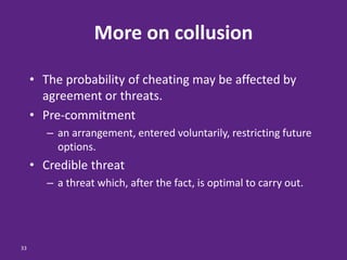 33
More on collusion
• The probability of cheating may be affected by
agreement or threats.
• Pre-commitment
– an arrangement, entered voluntarily, restricting future
options.
• Credible threat
– a threat which, after the fact, is optimal to carry out.
 