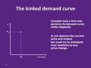 34
The kinked demand curve
Q0
P0
Quantity
£
Consider how a firm may
perceive its demand curve
under oligopoly.
It can observe the current
price and output,
but must try to anticipate
rival reactions to any
price change.
 