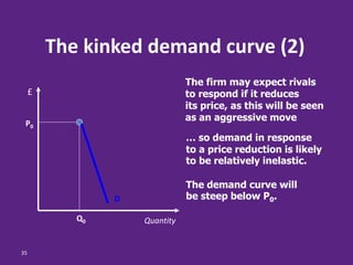 35
Q0
P0
Quantity
£
The kinked demand curve (2)
The firm may expect rivals
to respond if it reduces
its price, as this will be seen
as an aggressive move
… so demand in response
to a price reduction is likely
to be relatively inelastic.
The demand curve will
be steep below P0.D
 