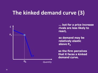 36
The kinked demand curve (3)
… but for a price increase
rivals are less likely to
react,
so demand may be
relatively elastic
above P0
so the firm perceives
that it faces a kinked
demand curve.
D
Q0
P0
Quantity
£
 