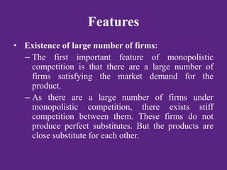 Features
• Existence of large number of firms:
– The first important feature of monopolistic
competition is that there are a large number of
firms satisfying the market demand for the
product.
– As there are a large number of firms under
monopolistic competition, there exists stiff
competition between them. These firms do not
produce perfect substitutes. But the products are
close substitute for each other.
 