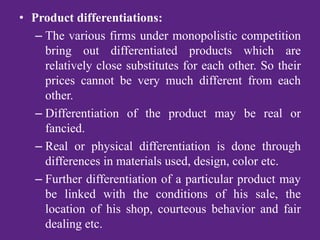• Product differentiations:
– The various firms under monopolistic competition
bring out differentiated products which are
relatively close substitutes for each other. So their
prices cannot be very much different from each
other.
– Differentiation of the product may be real or
fancied.
– Real or physical differentiation is done through
differences in materials used, design, color etc.
– Further differentiation of a particular product may
be linked with the conditions of his sale, the
location of his shop, courteous behavior and fair
dealing etc.
 