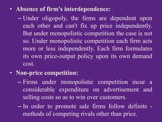 • Absence of firm's interdependence:
– Under oligopoly, the firms are dependent upon
each other and can't fix up price independently.
But under monopolistic competition the case is not
so. Under monopolistic competition each firm acts
more or less independently. Each firm formulates
its own price-output policy upon its own demand
cost.
• Non-price competition:
– Firms under monopolistic competition incur a
considerable expenditure on advertisement and
selling costs so as to win over customers.
– In order to promote sale firms follow definite -
methods of competing rivals other than price.
 