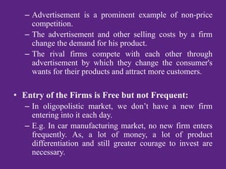 – Advertisement is a prominent example of non-price
competition.
– The advertisement and other selling costs by a firm
change the demand for his product.
– The rival firms compete with each other through
advertisement by which they change the consumer's
wants for their products and attract more customers.
• Entry of the Firms is Free but not Frequent:
– In oligopolistic market, we don’t have a new firm
entering into it each day.
– E.g. In car manufacturing market, no new firm enters
frequently. As, a lot of money, a lot of product
differentiation and still greater courage to invest are
necessary.
 