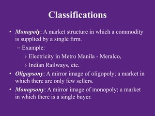 Classifications
• Monopoly: A market structure in which a commodity
is supplied by a single firm.
– Example:
› Electricity in Metro Manila - Meralco,
› Indian Railways, etc.
• Oligopsony: A mirror image of oligopoly; a market in
which there are only few sellers.
• Monopsony: A mirror image of monopoly; a market
in which there is a single buyer.
 