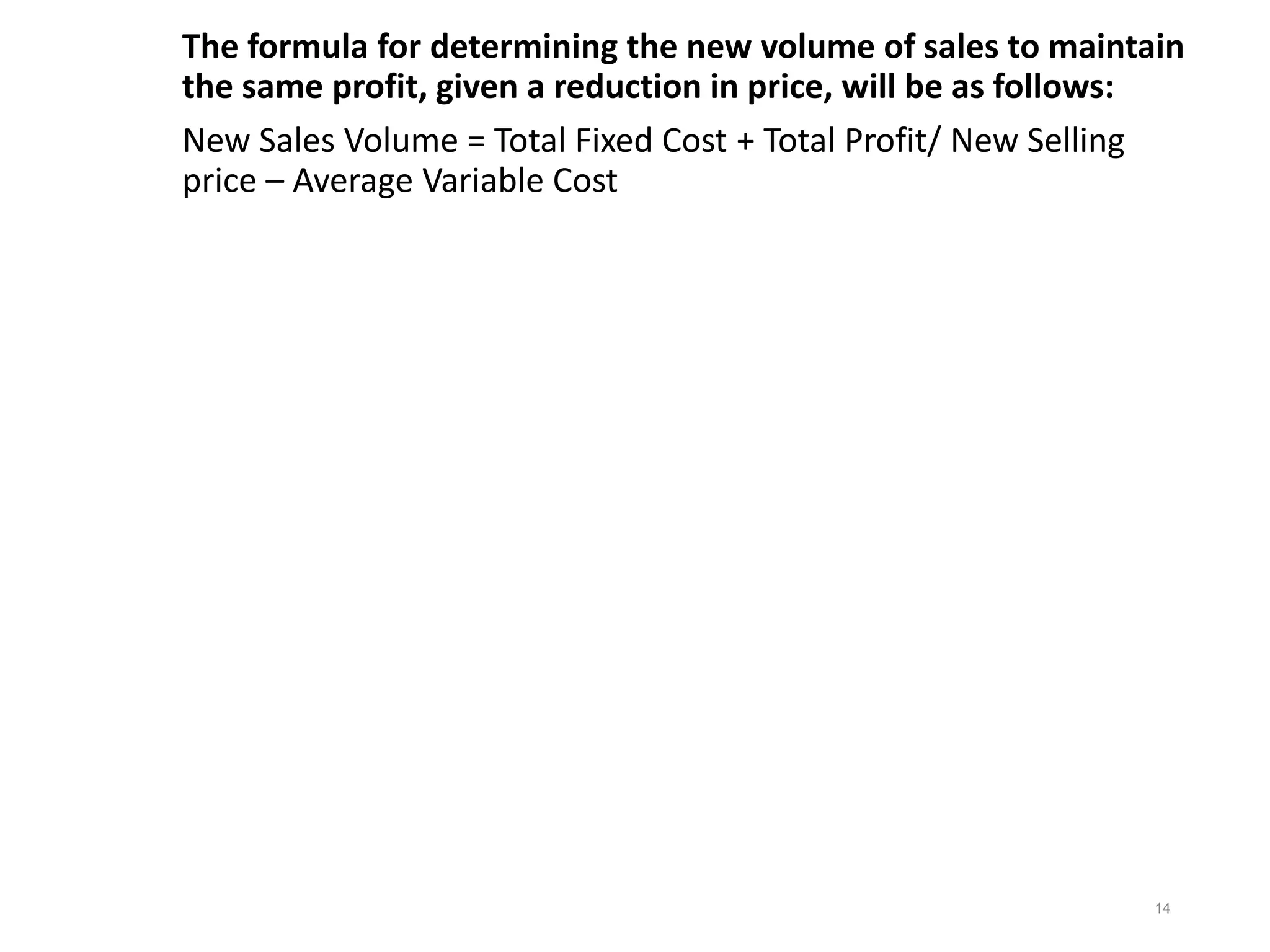 The formula for determining the new volume of sales to maintain
the same profit, given a reduction in price, will be as follows:
New Sales Volume = Total Fixed Cost + Total Profit/ New Selling
price – Average Variable Cost
14
 