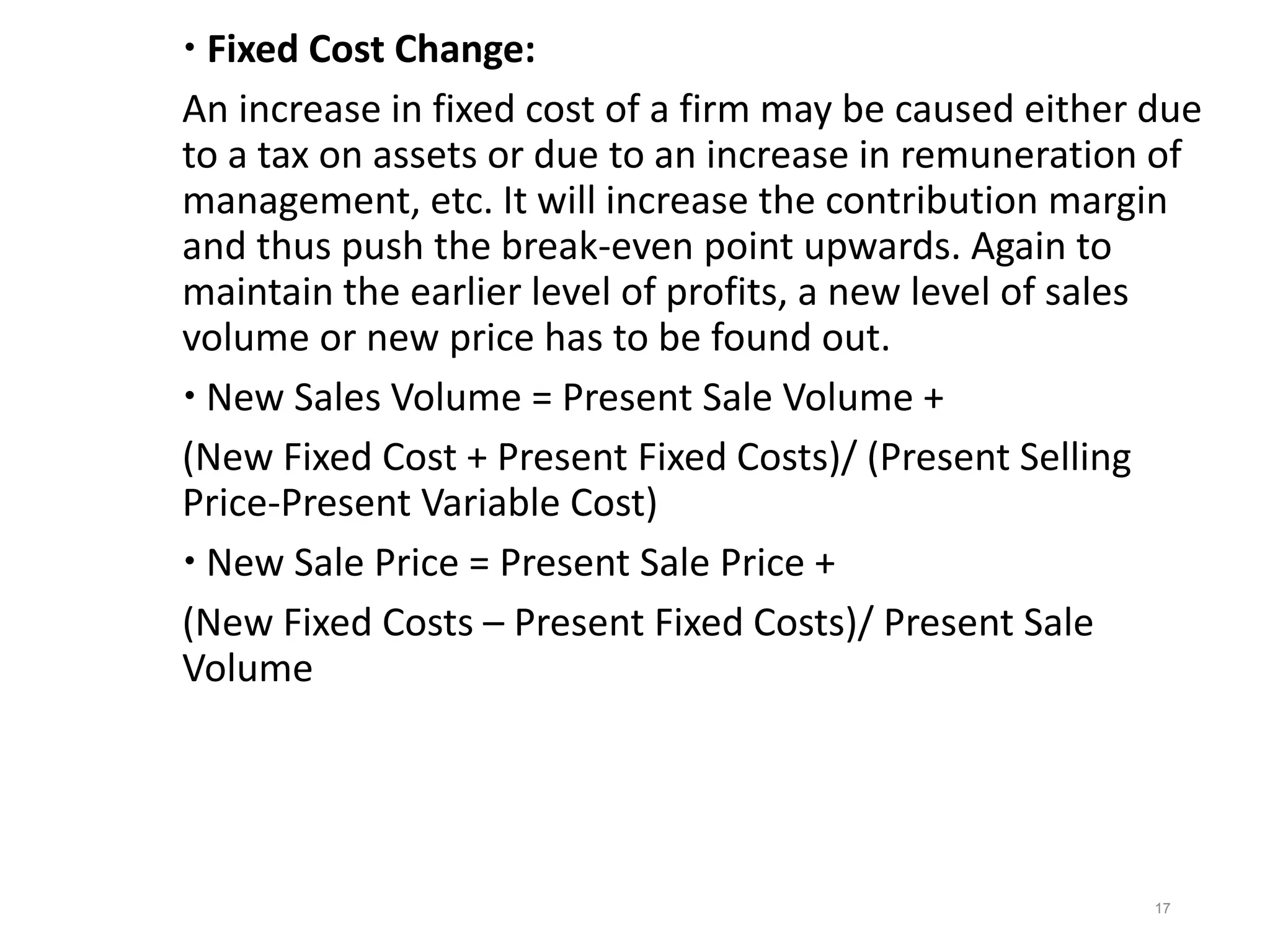  Fixed Cost Change:
An increase in fixed cost of a firm may be caused either due
to a tax on assets or due to an increase in remuneration of
management, etc. It will increase the contribution margin
and thus push the break-even point upwards. Again to
maintain the earlier level of profits, a new level of sales
volume or new price has to be found out.
 New Sales Volume = Present Sale Volume +
(New Fixed Cost + Present Fixed Costs)/ (Present Selling
Price-Present Variable Cost)
 New Sale Price = Present Sale Price +
(New Fixed Costs – Present Fixed Costs)/ Present Sale
Volume
17
 