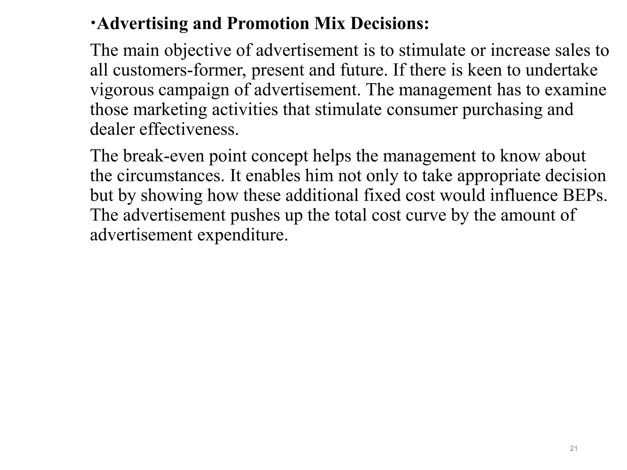 Advertising and Promotion Mix Decisions:
The main objective of advertisement is to stimulate or increase sales to
all customers-former, present and future. If there is keen to undertake
vigorous campaign of advertisement. The management has to examine
those marketing activities that stimulate consumer purchasing and
dealer effectiveness.
The break-even point concept helps the management to know about
the circumstances. It enables him not only to take appropriate decision
but by showing how these additional fixed cost would influence BEPs.
The advertisement pushes up the total cost curve by the amount of
advertisement expenditure.
21
 