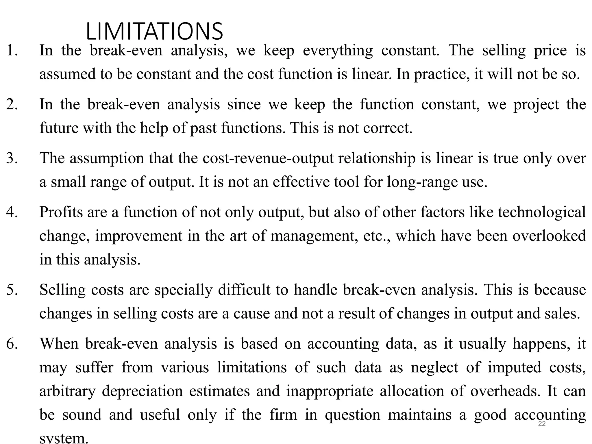 LIMITATIONS
1. In the break-even analysis, we keep everything constant. The selling price is
assumed to be constant and the cost function is linear. In practice, it will not be so.
2. In the break-even analysis since we keep the function constant, we project the
future with the help of past functions. This is not correct.
3. The assumption that the cost-revenue-output relationship is linear is true only over
a small range of output. It is not an effective tool for long-range use.
4. Profits are a function of not only output, but also of other factors like technological
change, improvement in the art of management, etc., which have been overlooked
in this analysis.
5. Selling costs are specially difficult to handle break-even analysis. This is because
changes in selling costs are a cause and not a result of changes in output and sales.
6. When break-even analysis is based on accounting data, as it usually happens, it
may suffer from various limitations of such data as neglect of imputed costs,
arbitrary depreciation estimates and inappropriate allocation of overheads. It can
be sound and useful only if the firm in question maintains a good accounting
system.
22
 