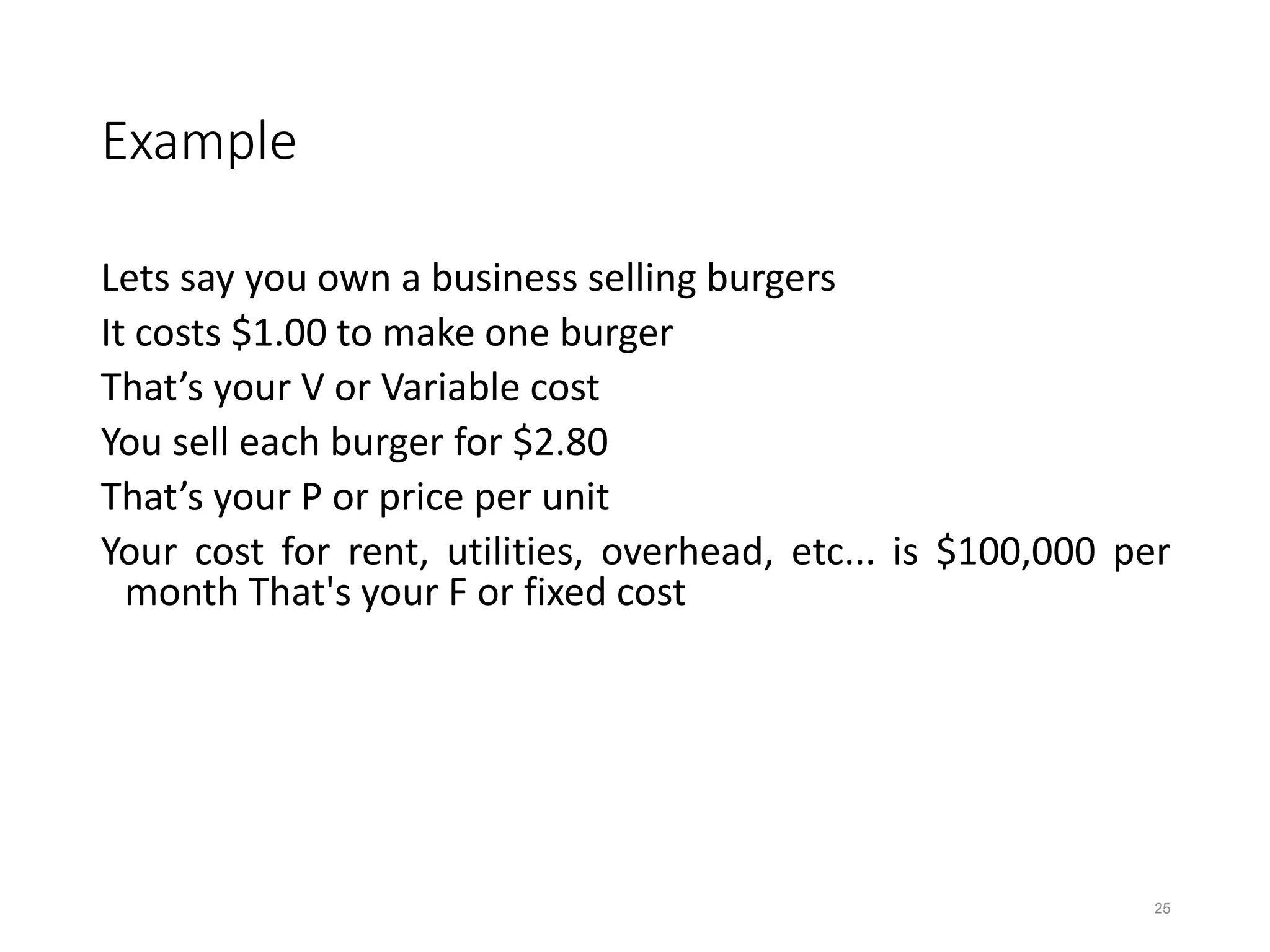 Example
Lets say you own a business selling burgers
It costs $1.00 to make one burger
That’s your V or Variable cost
You sell each burger for $2.80
That’s your P or price per unit
Your cost for rent, utilities, overhead, etc... is $100,000 per
month That's your F or fixed cost
25
 
