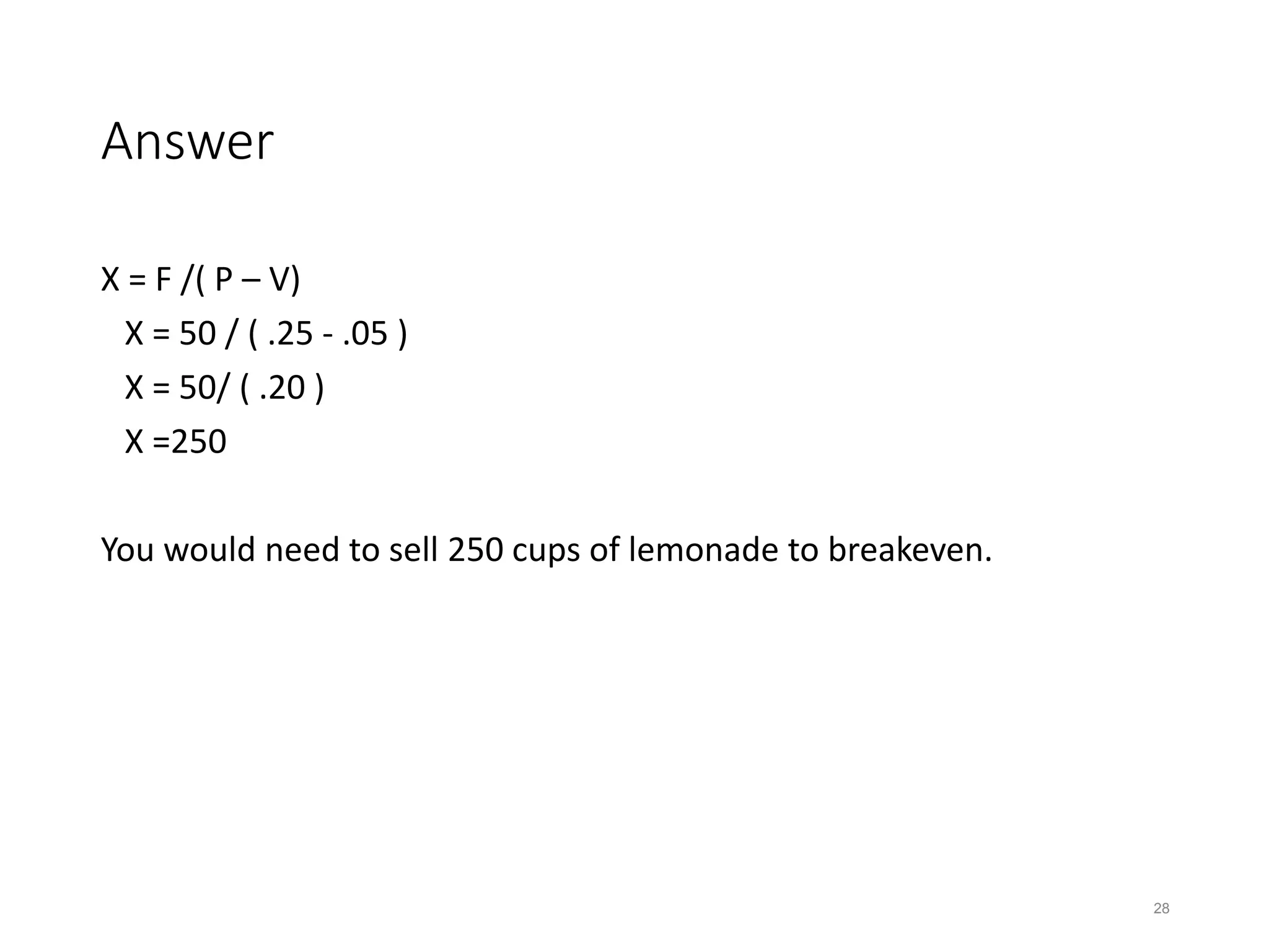 Answer
X = F /( P – V)
X = 50 / ( .25 - .05 )
X = 50/ ( .20 )
X =250
You would need to sell 250 cups of lemonade to breakeven.
28
 