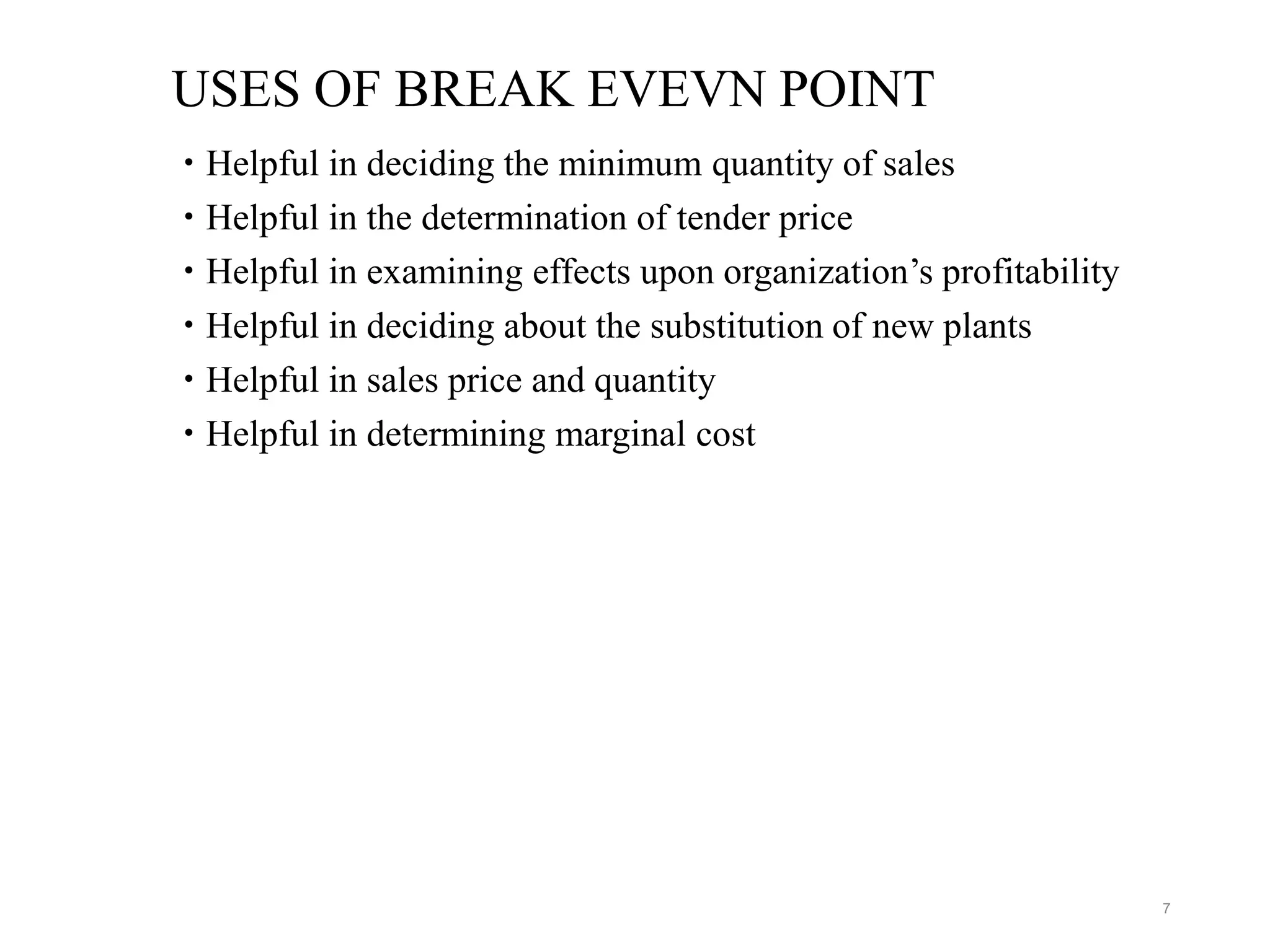 USES OF BREAK EVEVN POINT
 Helpful in deciding the minimum quantity of sales
 Helpful in the determination of tender price
 Helpful in examining effects upon organization’s profitability
 Helpful in deciding about the substitution of new plants
 Helpful in sales price and quantity
 Helpful in determining marginal cost
7
 