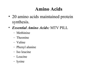 Amino Acids
• 20 amino acids maintained protein
synthesis.
• Essential Amino Acids: MTV PILL
– Methinine
– Theonine
– Valine
– Phenyl alanine
– Iso leucine
– Leucine
– lysine
 