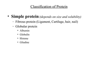 Classification of Protein
• Simple protein:(depends on size and solubility)
– Fibrous protein (Ligament, Cartilage, hair, nail)
– Globular protein
• Albumin
• Globulin
• Histone
• Gliadine
 
