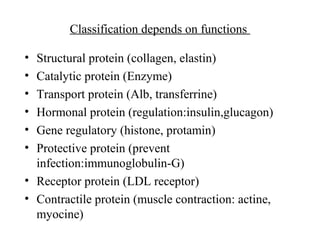 Classification depends on functions
• Structural protein (collagen, elastin)
• Catalytic protein (Enzyme)
• Transport protein (Alb, transferrine)
• Hormonal protein (regulation:insulin,glucagon)
• Gene regulatory (histone, protamin)
• Protective protein (prevent
infection:immunoglobulin-G)
• Receptor protein (LDL receptor)
• Contractile protein (muscle contraction: actine,
myocine)
 