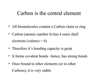 Carbon is the central element
• All biomolecules contain a Carbon chain or ring
• Carbon (atomic number 6) has 4 outer shell
electrons (valence = 4)
• Therefore it’s bonding capacity is great
• It forms covalent bonds –hence, has strong bonds
• Once bound to other elements (or to other
Carbons), it is very stable
 
