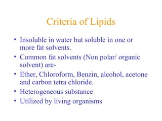 Criteria of Lipids
• Insoluble in water but soluble in one or
more fat solvents.
• Common fat solvents (Non polar/ organic
solvent) are-
• Ether, Chloroform, Benzin, alcohol, acetone
and carbon tetra chloride.
• Heterogeneous substance
• Utilized by living organisms
 