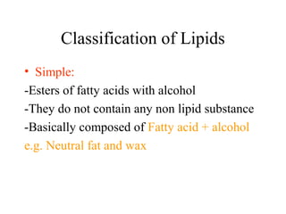 Classification of Lipids
• Simple:
-Esters of fatty acids with alcohol
-They do not contain any non lipid substance
-Basically composed of Fatty acid + alcohol
e.g. Neutral fat and wax
 