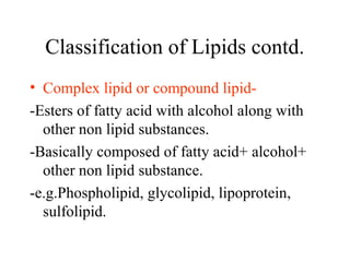 Classification of Lipids contd.
• Complex lipid or compound lipid-
-Esters of fatty acid with alcohol along with
other non lipid substances.
-Basically composed of fatty acid+ alcohol+
other non lipid substance.
-e.g.Phospholipid, glycolipid, lipoprotein,
sulfolipid.
 