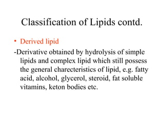 Classification of Lipids contd.
• Derived lipid
-Derivative obtained by hydrolysis of simple
lipids and complex lipid which still possess
the general charecteristics of lipid, e.g. fatty
acid, alcohol, glycerol, steroid, fat soluble
vitamins, keton bodies etc.
 