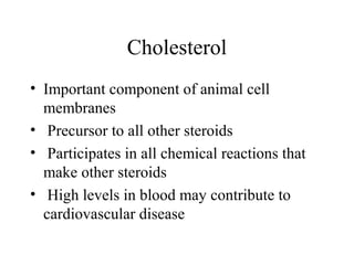 Cholesterol
• Important component of animal cell
membranes
• Precursor to all other steroids
• Participates in all chemical reactions that
make other steroids
• High levels in blood may contribute to
cardiovascular disease
 