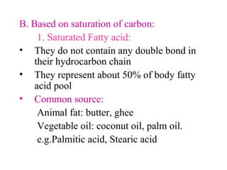 B. Based on saturation of carbon:
1. Saturated Fatty acid:
• They do not contain any double bond in
their hydrocarbon chain
• They represent about 50% of body fatty
acid pool
• Common source:
Animal fat: butter, ghee
Vegetable oil: coconut oil, palm oil.
e.g.Palmitic acid, Stearic acid
 