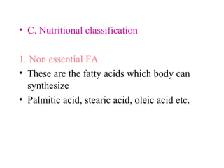 • C. Nutritional classification
1. Non essential FA
• These are the fatty acids which body can
synthesize
• Palmitic acid, stearic acid, oleic acid etc.
 