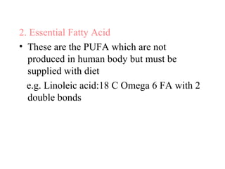 2. Essential Fatty Acid
• These are the PUFA which are not
produced in human body but must be
supplied with diet
e.g. Linoleic acid:18 C Omega 6 FA with 2
double bonds
 