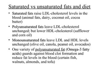 Saturated vs unsaturated fats and diet
• Saturated fatsSaturated fats raise LDL-cholesterol levels in the
blood (animal fats, dairy, coconut oil, cocoa
butter)
• Polyunsaturated fatsPolyunsaturated fats leave LDL-cholesterol
unchanged; but lower HDL-cholesterol (safflower
and corn oil)
• Monounsaturated fatsMonounsaturated fats leave LDL and HDL levels
unchanged (olive oil, canola, peanut oil, avocados)
• One variety of polyunsaturated fat (Omega-3 fattyOmega-3 fatty
acidsacids) guards against blood clot formation and
reduce fat levels in the blood (certain fish,
walnuts, almonds, and tofu)
 