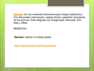Edmodo: Es una excelente herramienta para trabajo colaborativo.
Con ella puedes crear grupos, asignar tareas y gestionar el progreso
de los alumnos. Está integrado con Google Apps, Microsoft, One
Note y Office.
BENEFICIO:
Ejemplo: realizar un trabajo grupal.
https://www.edmodo.com/?language=es
 