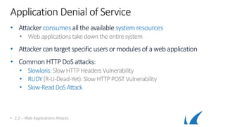 Application Denial of Service
• Attackerconsumes all theavailable systemresources
• Webapplicationstakedowntheentire system
• Attackercantargetspecific usersor modules of aweb application
• Common HTTP DoS attacks:
• Slowloris: SlowHTTPHeadersVulnerability
• RUDY(R-U-Dead-Yet):Slow HTTPPOSTVulnerability
• Slow-ReadDoSAttack
• 2.2 – Web Applications Attacks
 