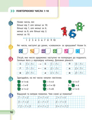 16
Назви числа, які:
більші від 7, але менші за 10;
більші від 1, але менші за 6;
менші за 8, але більші від 2;
менші за 10.
1	 2	 3	 4	 5	 6	 7	 8	 9	 10
Які числа, наступні до даних, «сховалися» за аркушами? Наз­ви їх.
З’ясуй, яке число одержимо: наступне чи попереднє до поданого.
Запиши його у відповідну клітинку. Доповни рівності.
 5 
 7 
 8 
.
.
.
.
.
.
 5 
 6 
 4 
.
.
.
 9 
 6 
 8 
Здогадайся, на які числа «впали» листочки.
 + 1 = 6	  – 1 = 4	  + 1 = 7
 – 1 = 9	  + 1 = 10	 5 –   = 4
 + 1 = 2	  – 1 = 8	  + 1 = 5
Відшукай та виправ помилки. Чим схожі ці помилки?
1
2
3
4
5
Повторюємо числа 1–10
 