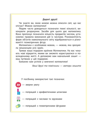 1
Дорогі друзі!
Чи знаєте ви, якою мовою можна описати світ, що вас
оточує? Мовою математики!
Людям часто доводиться позначати певні кількості, ви­
конувати розрахунки. Засоби для цього дає математика.
Вона пропонує позначати кількість предметів числом, уста­
новлює правила виконання дій із числами. Різноманітність
форм об’єктів навколишнього світу відображається в різно­
манітті геометричних фігур.
Математика є особливою мовою, — мовою, яка зрозумі­
ла мешканцям усіх країн.
Триває ваша подорож краї­ною Математики. На вас чека­
ють нові відкриття, якими ви зможете користуватися в по­
всякденному житті. А допоможе вам навчальний зошит —
ваш путівник у  цій подорожі.
Бажаємо вам успіхів у вивченні математики!
Ваші друзі та помічники — автори зошита
У посібнику використані такі позначки:
— зверни увагу
— попрацюй з арифметичними штангами
— попрацюй з числами та кружками
— попрацюй з геометричними фігурами
2
 