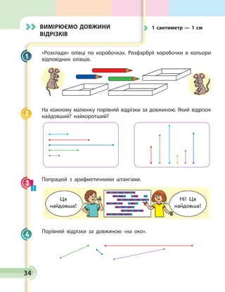34
Вимірюємо довжини
відрізків
«Розклади» олівці по коробочках. Розфарбуй коробочки в кольори
відповідних олівців.
На кожному малюнку порівняй відрізки за довжиною. Який відрізок
найдовший? найкоротший?
Попрацюй з арифметичними штангами.
Порівняй відрізки за довжиною «на око».
1
2
3
4
	 1 сантиметр — 1 см
Ця
найдовша!
Ні! Ця
найдовша!
 