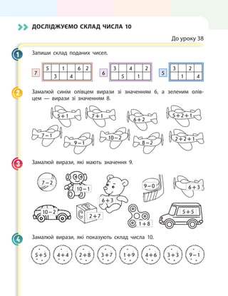 Досліджуємо склад числа 10
До уроку 38
Запиши склад поданих чисел.
7
5 1 6 2
3 4
6
3 4 2
5 1
5
3 2
1 4
Замалюй синім олівцем вирази зі значенням 6, а зеленим олів-
цем — вирази зі значенням 8.
5 + 1
7 – 1
7 + 1
9 – 1
6 + 2
10 – 2
8 – 2
5 + 2 + 1
2 + 2 + 1
Замалюй вирази, які мають значення 9.
10 – 2
10 – 1
7 – 2
2 + 7
6 + 3
1 + 8
9 – 0 6 + 3
5 + 5
Замалюй вирази, які показують склад числа 10.
5 + 5 4 + 4 2 + 8 3 + 7 1 + 9 4 + 6 3 + 3 9 – 1
1
2
3
4
 