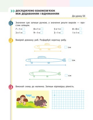 Досліджуємо взаємозв’язок
між додаванням і відніманням
До уроку 50
Значення сум запиши ручкою, а значення решти виразів — про-
стим олівцем.
7 – 1 =  	 8 + 1 =  	 5 + 1 =  	 8 – 0 = 
3 + 1 =  	 9 – 1 =  	 3 – 1 =  	 1 + 1 = 
Виміряй довжину риб. Розфарбуй коротшу рибу.
	
см
см
см
Виконай схему до малюнка. Запиши відповідну рівність.
.
1
2
3
 