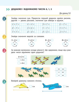 Додаємо і віднімаємо числа 0, 1, 2
До уроку 52
Знайди значення сум. Підкресли перший доданок однією рискою,
другий — двома рисками, значення сум обведи в кружок.
. . . .
. . . .
. . . .
Знайди значення виразів за схемами.
 3 – 2 = 
    + 
7 + 2 = 
    + 
 8 – 2 = 
    + 
8 + 2 = 
    + 
За кожним малюнком склади рівності. Що одержимо, якщо від суми
двох чисел віднімемо один доданок?
4 + 2 = 
 – 2 = 
 – 4 = 
 +   = 
 –   = 
 –   = 
Виміряй довжину кожного літачка.
см см
1
2
3
4
 