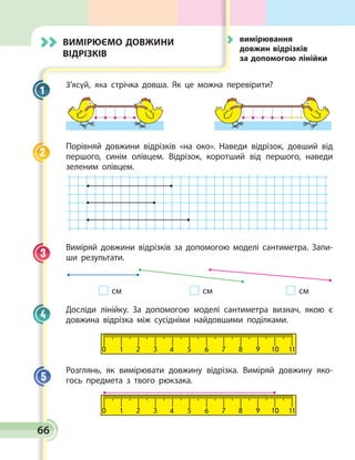 66
Вимірюємо довжини
відрізків
З’ясуй, яка стрічка довша. Як це можна перевірити?

Порівняй довжини відрізків «на око». Наведи відрізок, дов­
ший від
першого, синім олівцем. Відрізок, коротший від першого, наведи
зеленим олівцем.
Виміряй довжини відрізків за допомогою моделі сантиметра. Запи­
ши результати.
	 см	 см	 см
Досліди лінійку. За допомогою моделі сантиметра визнач, якою є
довжина відрізка між сусідніми найдовшими поділками.
0 1 2 3 4 5 6 7 8 9 10 11
Розглянь, як вимірювати довжину відрізка. Виміряй довжину яко­
гось предмета з твого рюкзака.
0 1 2 3 4 5 6 7 8 9 10 11
1
2
3
4
5
	вимірювання
довжин відрізків
за допомогою лінійки
 