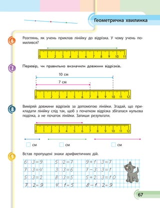 67
Геометрична хвилинка
Розглянь, як учень приклав лінійку до відрізка. У чому учень по­
милився?
0 1 2 3 4 5 6 7 8 9 10 11
Перевір, чи правильно визначили довжини від­різків.
0 1 2 3 4 5 6 7 8 9 10 11 12
10 см
7 см
Виміряй довжини відрізків за допомогою лінійки. Згадай, що при­
кладати лінійку слід так, щоб з  початком відрізка збігалася нульова
поділка, а не початок лінійки. Запиши результати.
0 1 2 3 4 5 6 7 8 9 10 11 12
см см см	
Встав пропущені знаки арифметичних дій.
7 2= 9 4 1= 5 8-1 2= 9
6
7
8
9
 