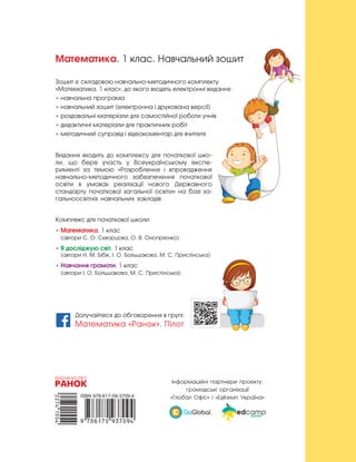 Математика. 1 клас. Навчальний зошит
Зошит є складовою навчально-методичного комплекту
«Математика. 1 клас», до якого входять електронні видання:
• навчальна програма
• навчальний зошит (електронна і друкована версії)
• роздавальні матеріали для самостійної роботи учнів
• дидактичні матеріали для практичних робіт
• методичний супровід і відеокоментар для вчителя
Видання входить до комплексу для початкової шко-
ли, що бере участь у Всеукраїнському експе-
рименті за темою «Розроблення і впровадження
навчально-методичного забезпечення початкової
освіти в  умовах реалізації нового Державного
стандарту початкової загальної освіти» на базі за-
гальноосвітніх навчальних закладів
Комплекс для початкової школи:
• Математика. 1 клас
(автори С. О. Скворцова, О. В. Онопрієнко)
• Я досліджую світ. 1 клас
(автори Н. М. Бібік, І. О. Большакова, М. С. Пристінська)
• Навчання грамоти. 1 клас
(автори І. О. Большакова, М. С. Пристінська)
Інформаційні партнери проекту:
громадські організації
«Глобал Офіс» і «ЕдКемп Україна»
Долучайтеся до обговорення в групі:
Математика «Ранок». Пілот
 
