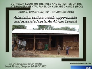 OUTREACH EVENT ON THE ROLE AND ACTIVITIES OF THE
INTERGOVERNMENTAL PANEL ON CLIMATE CHANGE (IPCC)
SUDAN, KHARTOUM, 12 – 13 AUGUST 2018
Balgis Osman-Elasha (PhD)
Lead Author, Chapter 14- IPCC AR5
Working Group IIContribution to IPCC- AR5
 