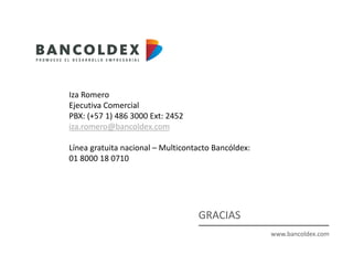 www.bancoldex.com
GRACIAS
Iza Romero
Ejecutiva Comercial
PBX: (+57 1) 486 3000 Ext: 2452
iza.romero@bancoldex.com
Línea gratuita nacional – Multicontacto Bancóldex:
01 8000 18 0710
 