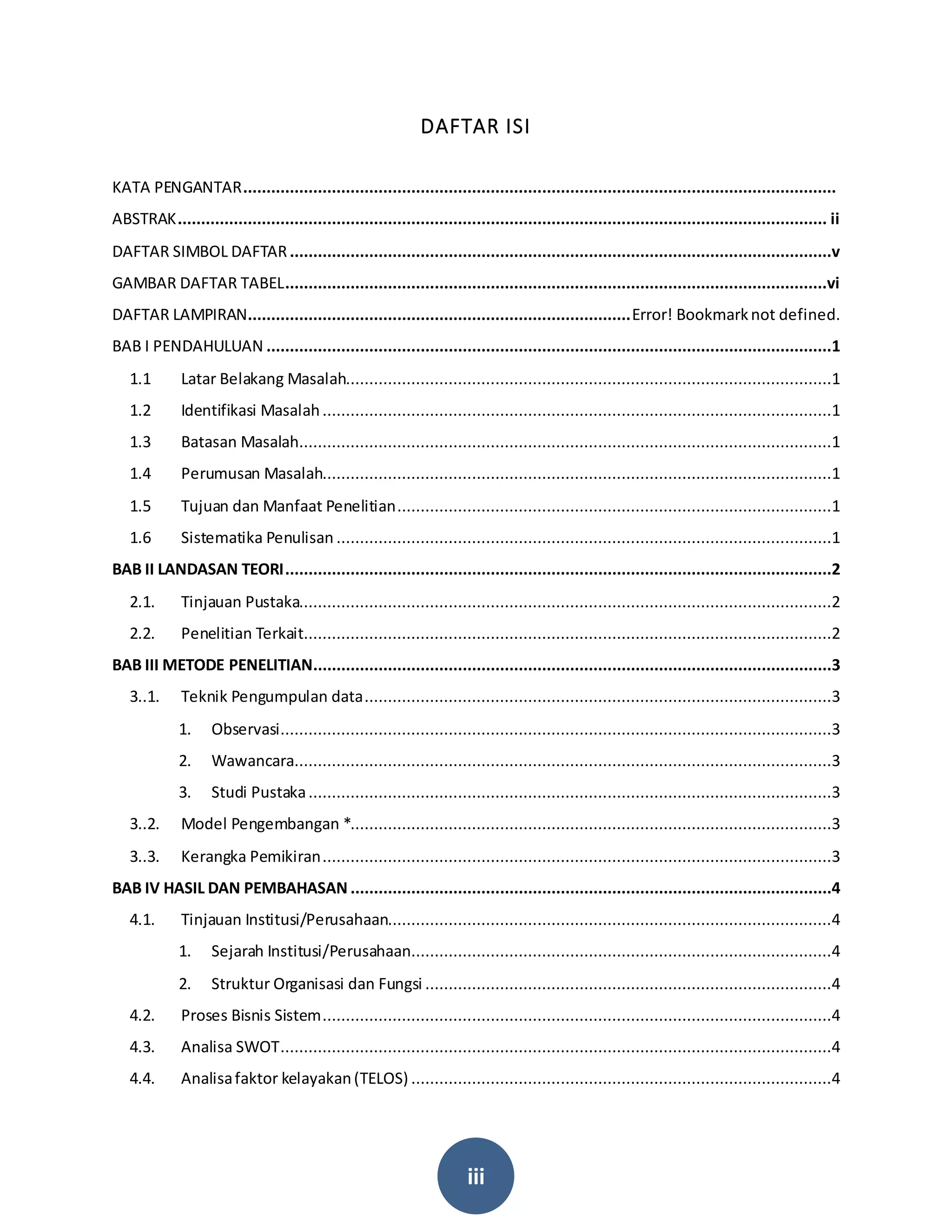 iii
DAFTAR ISI
KATA PENGANTAR...............................................................................................................................
ABSTRAK........................................................................................................................................... ii
DAFTAR SIMBOL DAFTAR....................................................................................................................v
GAMBAR DAFTAR TABEL....................................................................................................................vi
DAFTAR LAMPIRAN..................................................................................Error! Bookmarknot defined.
BAB I PENDAHULUAN .........................................................................................................................1
1.1 Latar Belakang Masalah........................................................................................................1
1.2 Identifikasi Masalah.............................................................................................................1
1.3 Batasan Masalah..................................................................................................................1
1.4 Perumusan Masalah.............................................................................................................1
1.5 Tujuan dan Manfaat Penelitian.............................................................................................1
1.6 Sistematika Penulisan ..........................................................................................................1
BAB II LANDASAN TEORI.....................................................................................................................2
2.1. Tinjauan Pustaka..................................................................................................................2
2.2. Penelitian Terkait.................................................................................................................2
BAB III METODE PENELITIAN...............................................................................................................3
3..1. Teknik Pengumpulan data....................................................................................................3
1. Observasi......................................................................................................................3
2. Wawancara...................................................................................................................3
3. Studi Pustaka................................................................................................................3
3..2. Model Pengembangan *.......................................................................................................3
3..3. Kerangka Pemikiran.............................................................................................................3
BAB IV HASIL DAN PEMBAHASAN .......................................................................................................4
4.1. Tinjauan Institusi/Perusahaan...............................................................................................4
1. Sejarah Institusi/Perusahaan..........................................................................................4
2. Struktur Organisasi dan Fungsi .......................................................................................4
4.2. Proses Bisnis Sistem.............................................................................................................4
4.3. Analisa SWOT......................................................................................................................4
4.4. Analisafaktor kelayakan(TELOS) ..........................................................................................4
 