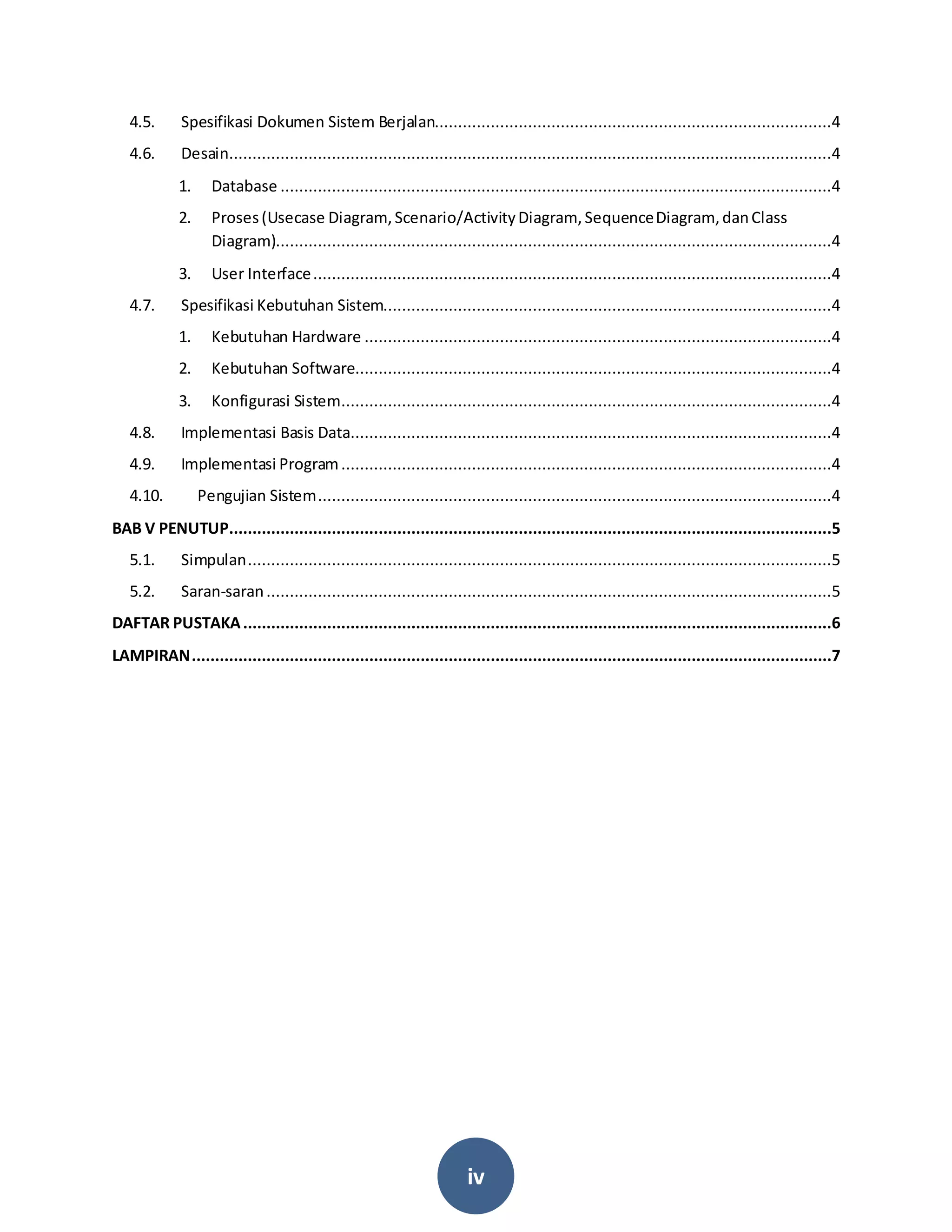 iv
4.5. Spesifikasi Dokumen Sistem Berjalan.....................................................................................4
4.6. Desain.................................................................................................................................4
1. Database ......................................................................................................................4
2. Proses(Usecase Diagram,Scenario/ActivityDiagram, SequenceDiagram, danClass
Diagram).......................................................................................................................4
3. User Interface...............................................................................................................4
4.7. Spesifikasi Kebutuhan Sistem................................................................................................4
1. Kebutuhan Hardware ....................................................................................................4
2. Kebutuhan Software......................................................................................................4
3. Konfigurasi Sistem.........................................................................................................4
4.8. Implementasi Basis Data.......................................................................................................4
4.9. Implementasi Program.........................................................................................................4
4.10. Pengujian Sistem..............................................................................................................4
BAB V PENUTUP.................................................................................................................................5
5.1. Simpulan.............................................................................................................................5
5.2. Saran-saran.........................................................................................................................5
DAFTAR PUSTAKA..............................................................................................................................6
LAMPIRAN.........................................................................................................................................7
 