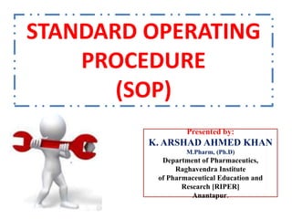 STANDARD OPERATING
PROCEDURE
(SOP)
Presented by:
K. ARSHAD AHMED KHAN
M.Pharm, (Ph.D)
Department of Pharmaceutics,
Raghavendra Institute
of Pharmaceutical Education and
Research [RIPER]
Anantapur.
 