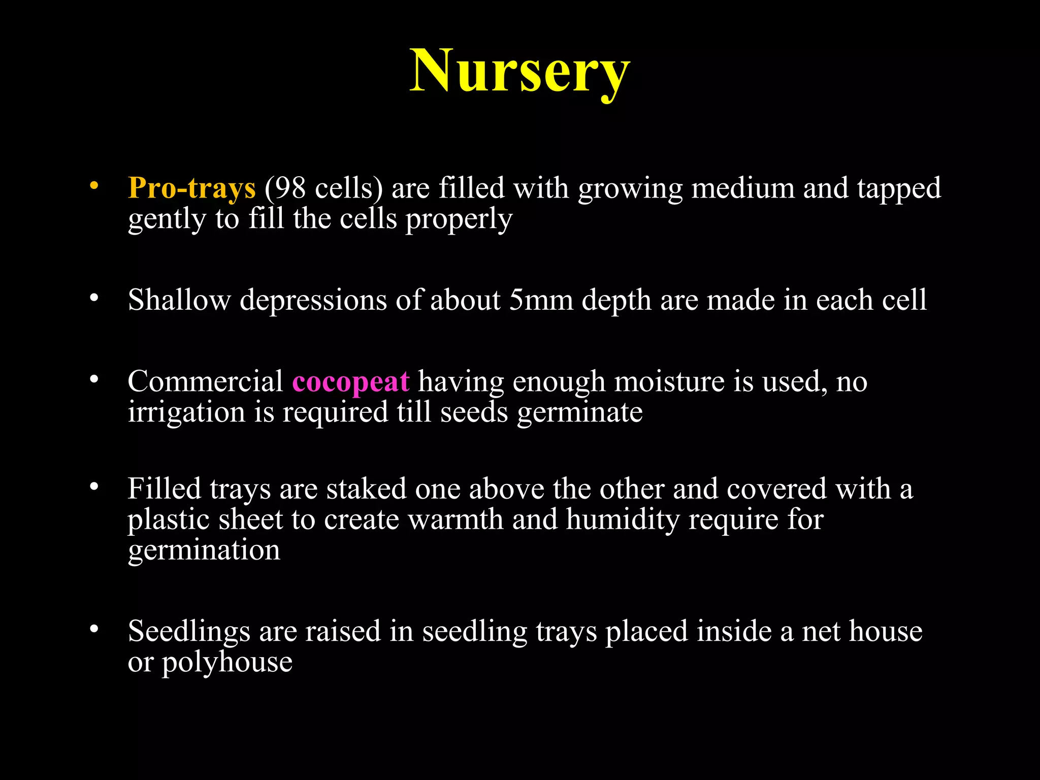 Nursery
• Pro-trays (98 cells) are filled with growing medium and tapped
gently to fill the cells properly
• Shallow depressions of about 5mm depth are made in each cell
• Commercial cocopeat having enough moisture is used, no
irrigation is required till seeds germinate
• Filled trays are staked one above the other and covered with a
plastic sheet to create warmth and humidity require for
germination
• Seedlings are raised in seedling trays placed inside a net house
or polyhouse
 